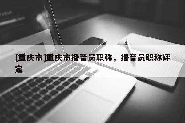 [重慶市]重慶市播音員職稱，播音員職稱評定