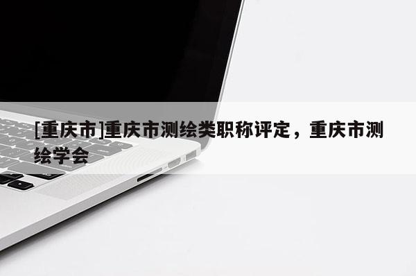 [重慶市]重慶市測繪類職稱評定，重慶市測繪學會