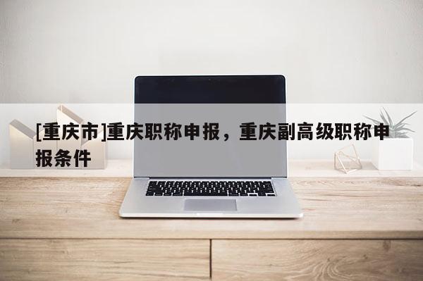 [重慶市]重慶職稱申報，重慶副高級職稱申報條件