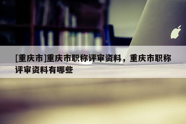 [重慶市]重慶市職稱評審資料，重慶市職稱評審資料有哪些