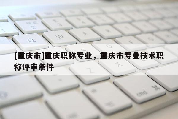 [重慶市]重慶職稱專業，重慶市專業技術職稱評審條件