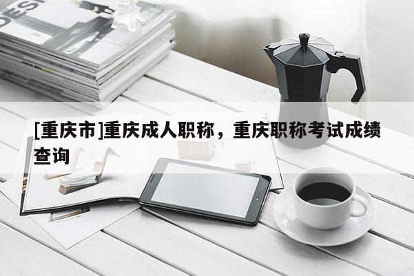 [重慶市]重慶成人職稱，重慶職稱考試成績查詢