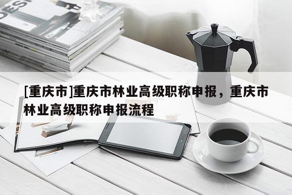 [重慶市]重慶市林業(yè)高級職稱申報，重慶市林業(yè)高級職稱申報流程
