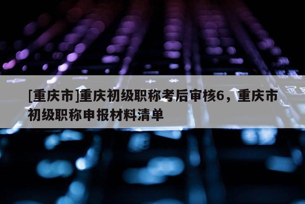 [重慶市]重慶初級職稱考后審核6，重慶市初級職稱申報材料清單