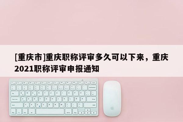 [重慶市]重慶職稱評審多久可以下來，重慶2021職稱評審申報通知