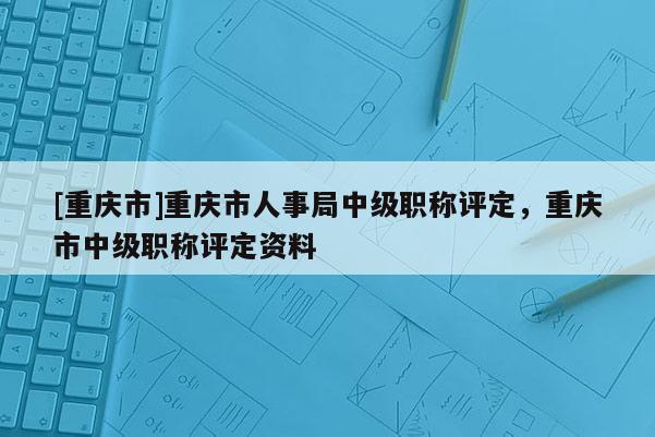 [重慶市]重慶市人事局中級職稱評定，重慶市中級職稱評定資料