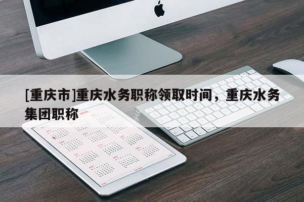 [重慶市]重慶水務(wù)職稱領(lǐng)取時間，重慶水務(wù)集團職稱