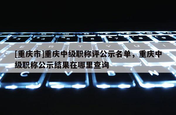 [重慶市]重慶中級(jí)職稱(chēng)評(píng)公示名單，重慶中級(jí)職稱(chēng)公示結(jié)果在哪里查詢(xún)
