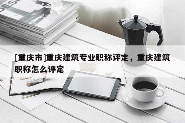 [重慶市]重慶建筑專業職稱評定，重慶建筑職稱怎么評定
