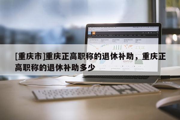 [重慶市]重慶正高職稱的退休補助，重慶正高職稱的退休補助多少