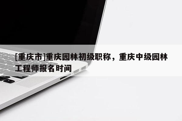 [重慶市]重慶園林初級職稱，重慶中級園林工程師報名時間