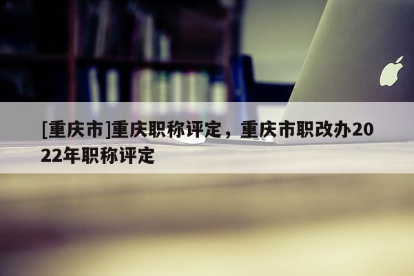 [重慶市]重慶職稱評定，重慶市職改辦2022年職稱評定
