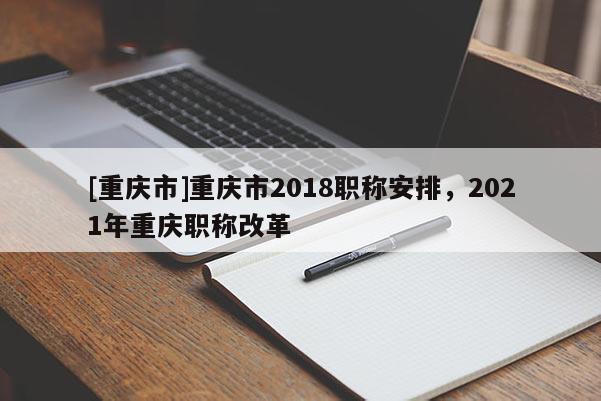 [重慶市]重慶市2018職稱安排，2021年重慶職稱改革