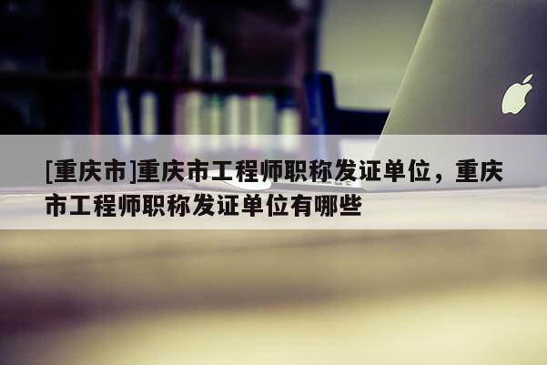 [重慶市]重慶市工程師職稱發證單位，重慶市工程師職稱發證單位有哪些