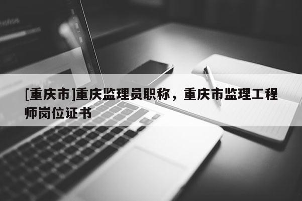 [重慶市]重慶監理員職稱，重慶市監理工程師崗位證書