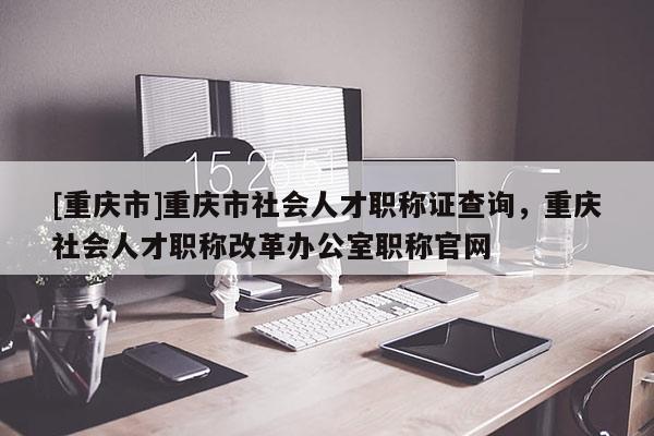 [重慶市]重慶市社會人才職稱證查詢，重慶社會人才職稱改革辦公室職稱官網