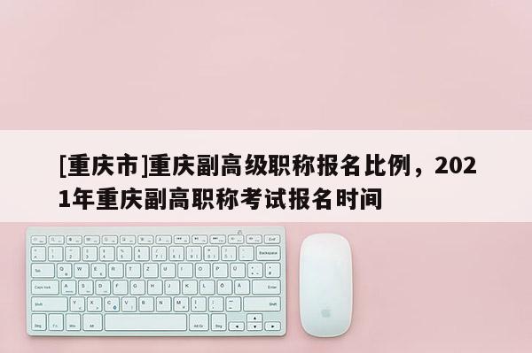 [重慶市]重慶副高級職稱報名比例，2021年重慶副高職稱考試報名時間