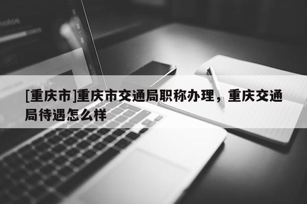 [重慶市]重慶市交通局職稱辦理，重慶交通局待遇怎么樣