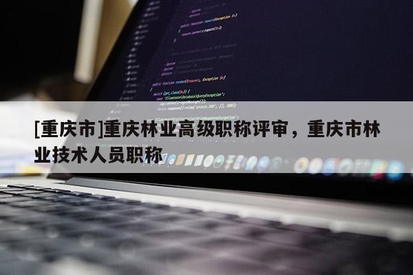 [重慶市]重慶林業(yè)高級職稱評審，重慶市林業(yè)技術(shù)人員職稱
