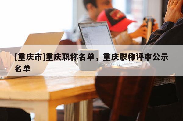 [重慶市]重慶職稱名單，重慶職稱評審公示名單
