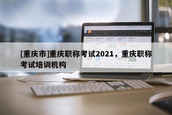 [重慶市]重慶職稱考試2021，重慶職稱考試培訓機構