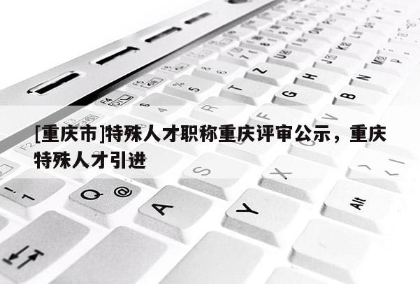 [重慶市]特殊人才職稱重慶評審公示，重慶特殊人才引進