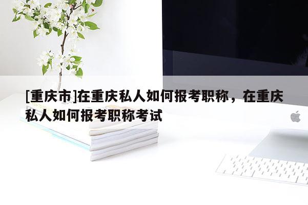 [重慶市]在重慶私人如何報考職稱，在重慶私人如何報考職稱考試