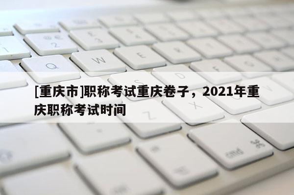 [重慶市]職稱考試重慶卷子，2021年重慶職稱考試時間