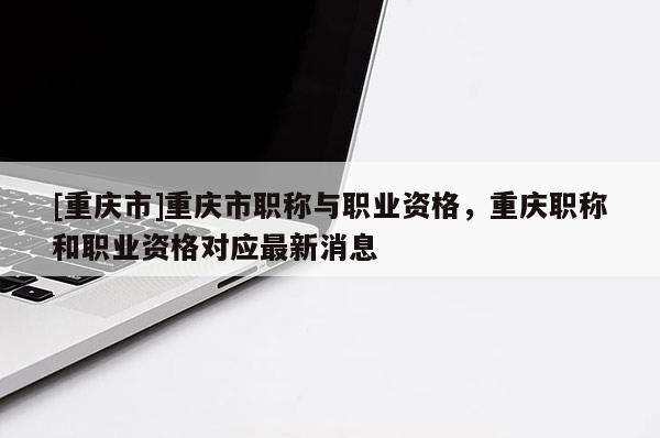[重慶市]重慶市職稱與職業資格，重慶職稱和職業資格對應最新消息