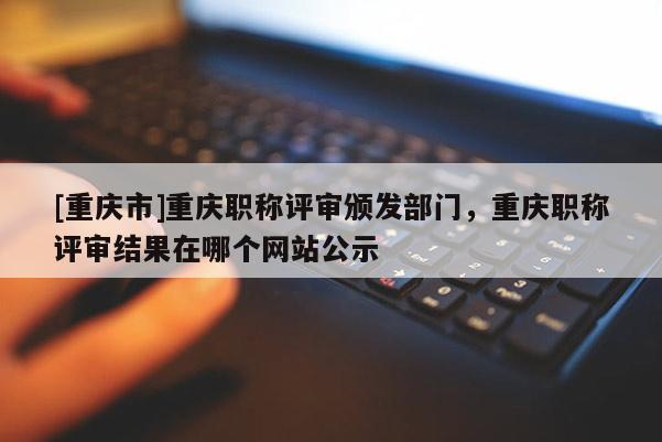 [重慶市]重慶職稱評審頒發部門，重慶職稱評審結果在哪個網站公示
