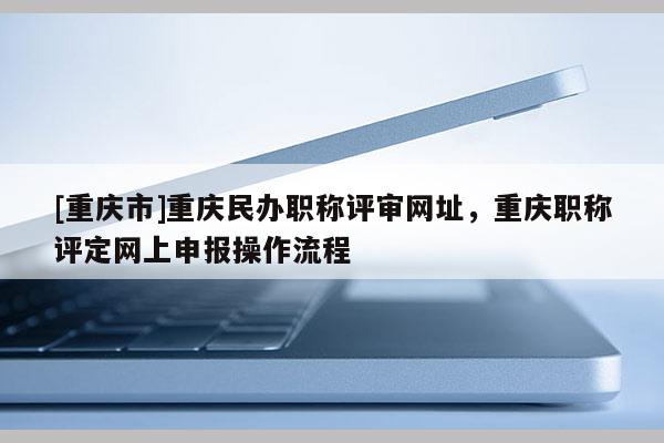 [重慶市]重慶民辦職稱評(píng)審網(wǎng)址，重慶職稱評(píng)定網(wǎng)上申報(bào)操作流程