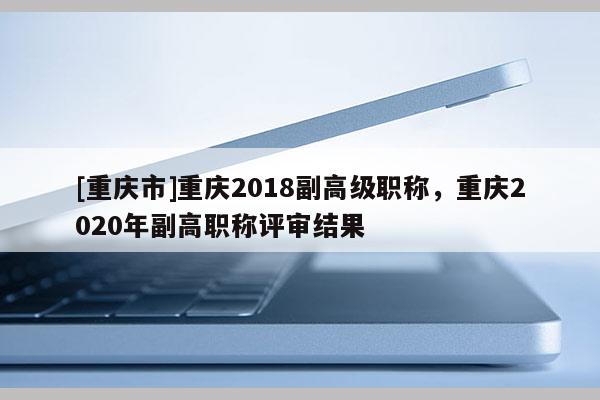 [重慶市]重慶2018副高級職稱，重慶2020年副高職稱評審結果