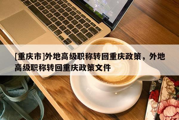 [重慶市]外地高級(jí)職稱轉(zhuǎn)回重慶政策，外地高級(jí)職稱轉(zhuǎn)回重慶政策文件