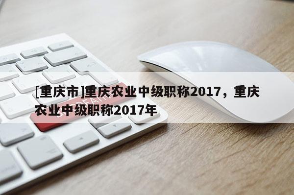 [重慶市]重慶農業中級職稱2017，重慶農業中級職稱2017年