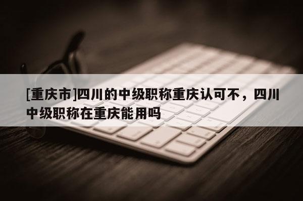 [重慶市]四川的中級職稱重慶認可不，四川中級職稱在重慶能用嗎