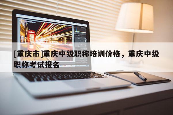 [重慶市]重慶中級職稱培訓價格，重慶中級職稱考試報名