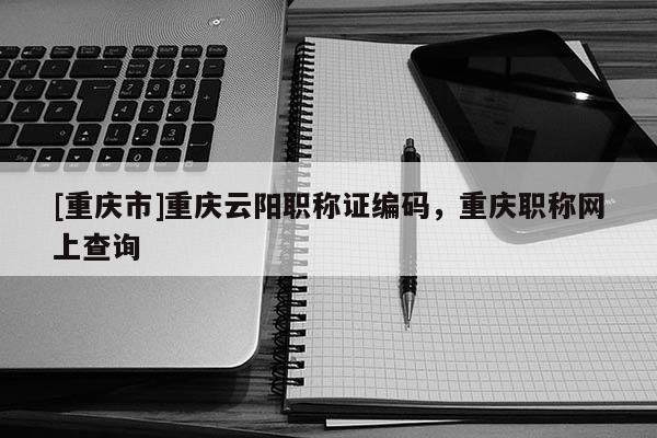 [重慶市]重慶云陽職稱證編碼，重慶職稱網上查詢