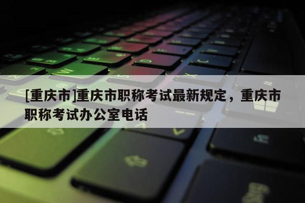 [重慶市]重慶市職稱考試最新規定，重慶市職稱考試辦公室電話