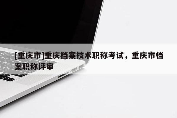 [重慶市]重慶檔案技術職稱考試，重慶市檔案職稱評審