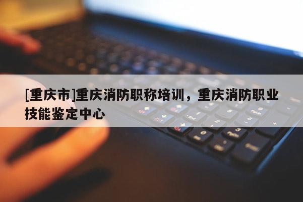 [重慶市]重慶消防職稱培訓，重慶消防職業技能鑒定中心