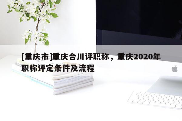 [重慶市]重慶合川評職稱，重慶2020年職稱評定條件及流程