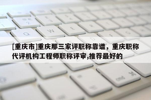 [重慶市]重慶那三家評職稱靠譜，重慶職稱代評機構工程師職稱評審,推薦最好的