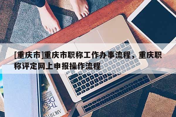 [重慶市]重慶市職稱工作辦事流程，重慶職稱評定網上申報操作流程