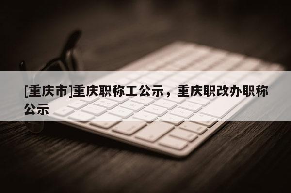[重慶市]重慶職稱工公示，重慶職改辦職稱公示