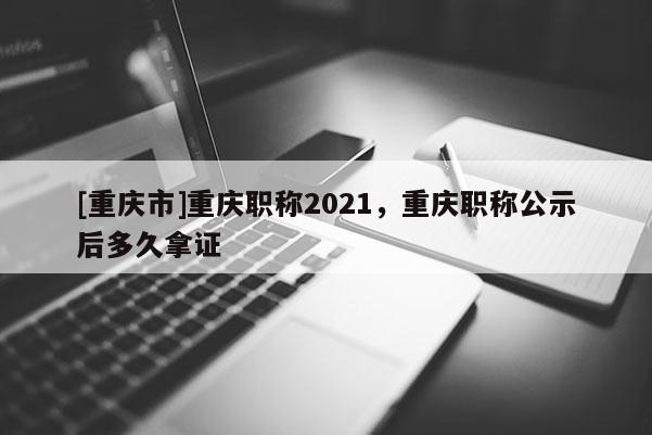 [重慶市]重慶職稱2021，重慶職稱公示后多久拿證