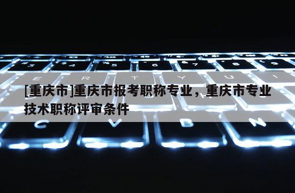 [重慶市]重慶市報考職稱專業，重慶市專業技術職稱評審條件