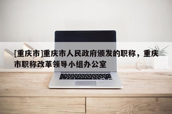 [重慶市]重慶市人民政府頒發的職稱，重慶市職稱改革領導小組辦公室