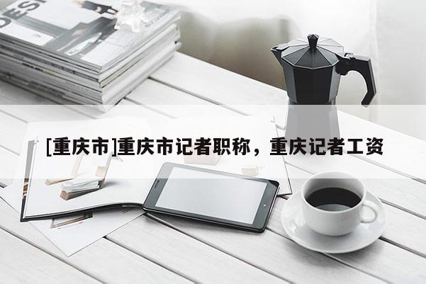 [重慶市]重慶市記者職稱，重慶記者工資