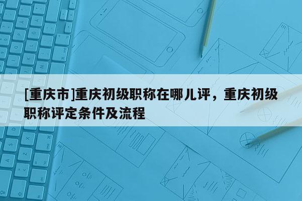 [重慶市]重慶初級(jí)職稱在哪兒評(píng)，重慶初級(jí)職稱評(píng)定條件及流程