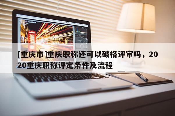 [重慶市]重慶職稱還可以破格評審嗎，2020重慶職稱評定條件及流程